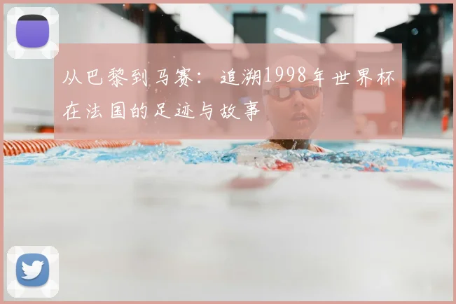 从巴黎到马赛：追溯1998年世界杯在法国的足迹与故事