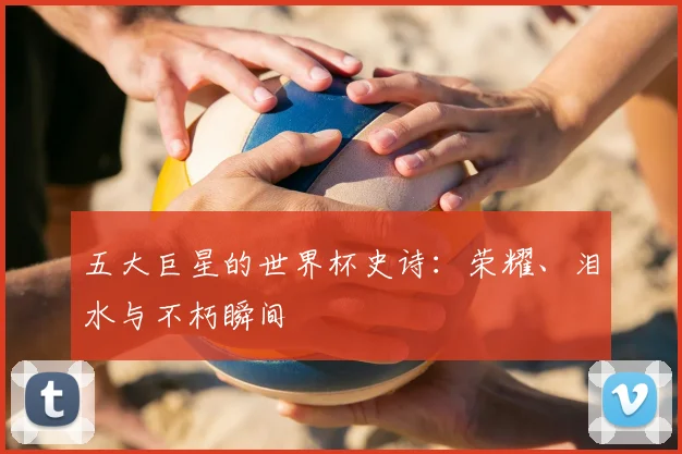 五大巨星的世界杯史诗：荣耀、泪水与不朽瞬间