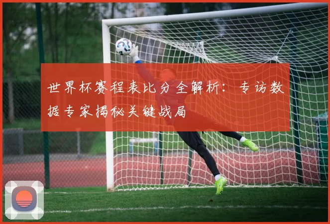 世界杯赛程表比分全解析：专访数据专家揭秘关键战局